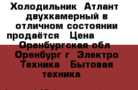 Холодильник “Атлант“ двухкамерный в отличном состоянии продаётся › Цена ­ 7 000 - Оренбургская обл., Оренбург г. Электро-Техника » Бытовая техника   